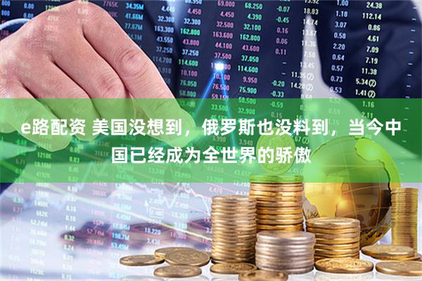 e路配资 美国没想到，俄罗斯也没料到，当今中国已经成为全世界的骄傲