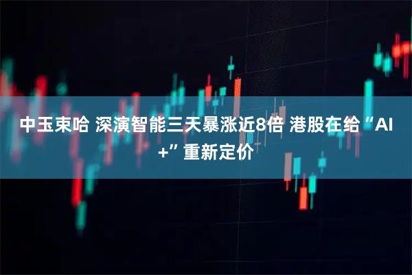 中玉束哈 深演智能三天暴涨近8倍 港股在给“AI+”重新定价