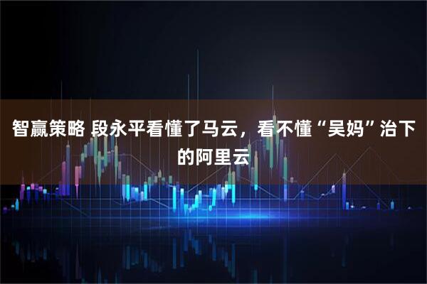 智赢策略 段永平看懂了马云，看不懂“吴妈”治下的阿里云