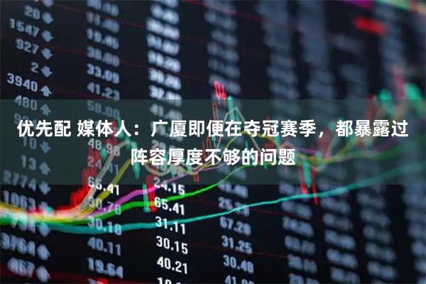优先配 媒体人：广厦即便在夺冠赛季，都暴露过阵容厚度不够的问题