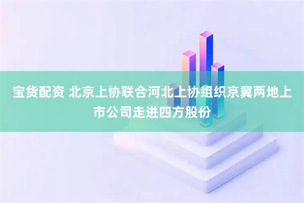 宝货配资 北京上协联合河北上协组织京冀两地上市公司走进四方股份