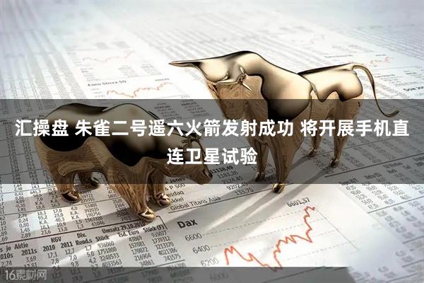 汇操盘 朱雀二号遥六火箭发射成功 将开展手机直连卫星试验