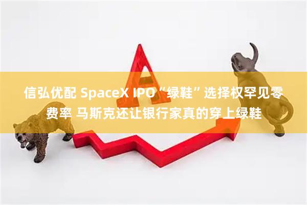 信弘优配 SpaceX IPO“绿鞋”选择权罕见零费率 马斯克还让银行家真的穿上绿鞋