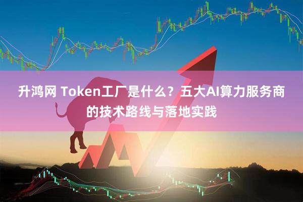 升鸿网 Token工厂是什么？五大AI算力服务商的技术路线与落地实践