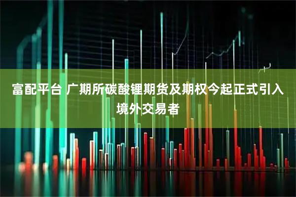 富配平台 广期所碳酸锂期货及期权今起正式引入境外交易者